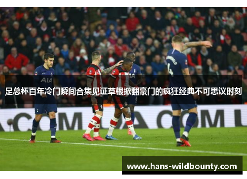 足总杯百年冷门瞬间合集见证草根掀翻豪门的疯狂经典不可思议时刻