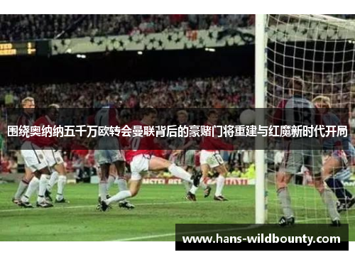 围绕奥纳纳五千万欧转会曼联背后的豪赌门将重建与红魔新时代开局 围绕奥纳纳五千万欧转会曼联背后的豪赌门将重建与红魔新时代开局